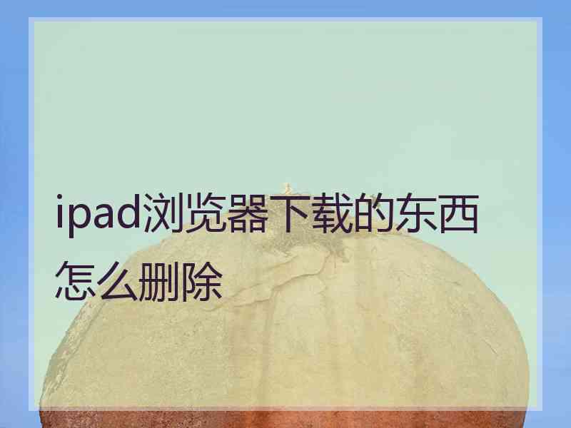 ipad浏览器下载的东西怎么删除