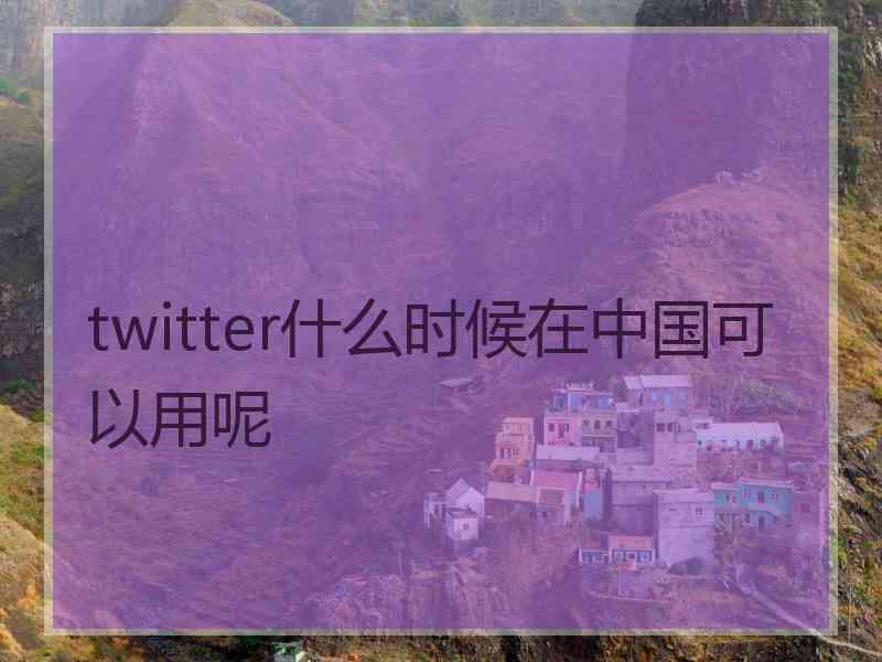 twitter什么时候在中国可以用呢
